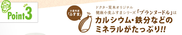 「ポイント3」ドクター荒木オリジナル健康小麦ふすまシリーズ「ブランヌードル」はカルシウム・鉄分などのミネラルがたっぷり!!
